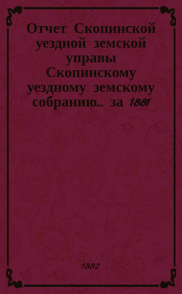 Отчет Скопинской уездной земской управы Скопинскому уездному земскому собранию... [за 1881/1882 г.]