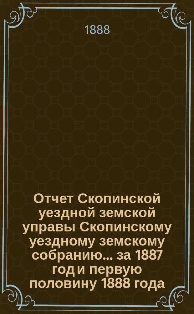 Отчет Скопинской уездной земской управы Скопинскому уездному земскому собранию... за 1887 год и первую половину 1888 года
