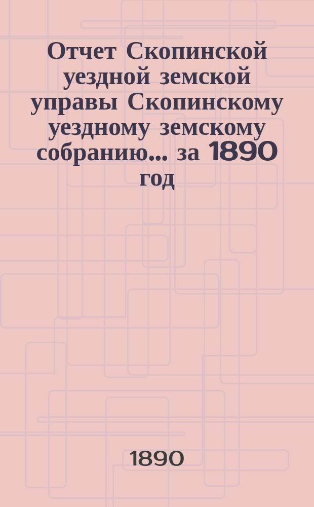 Отчет Скопинской уездной земской управы Скопинскому уездному земскому собранию... за 1890 год