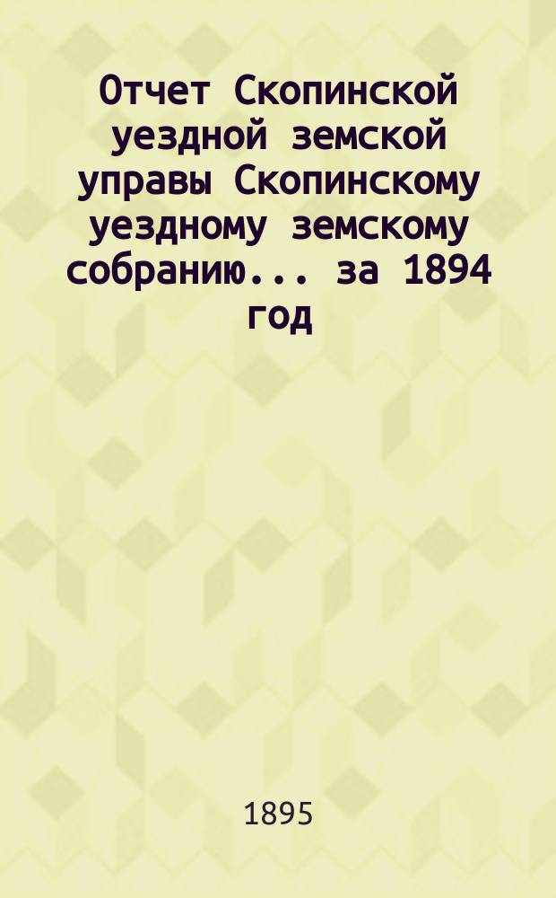 Отчет Скопинской уездной земской управы Скопинскому уездному земскому собранию... за 1894 год