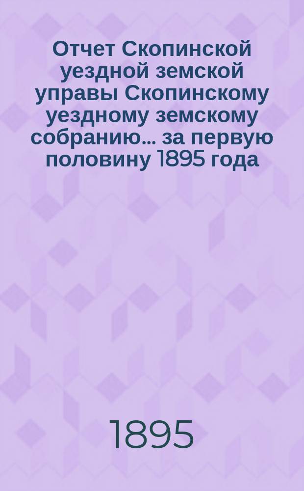 Отчет Скопинской уездной земской управы Скопинскому уездному земскому собранию... за первую половину 1895 года