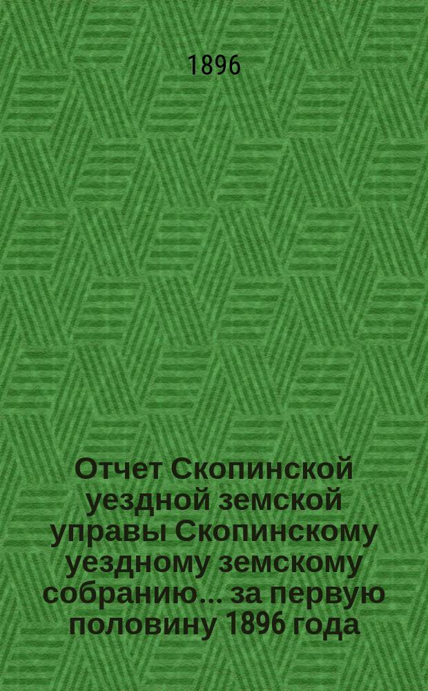 Отчет Скопинской уездной земской управы Скопинскому уездному земскому собранию... за первую половину 1896 года