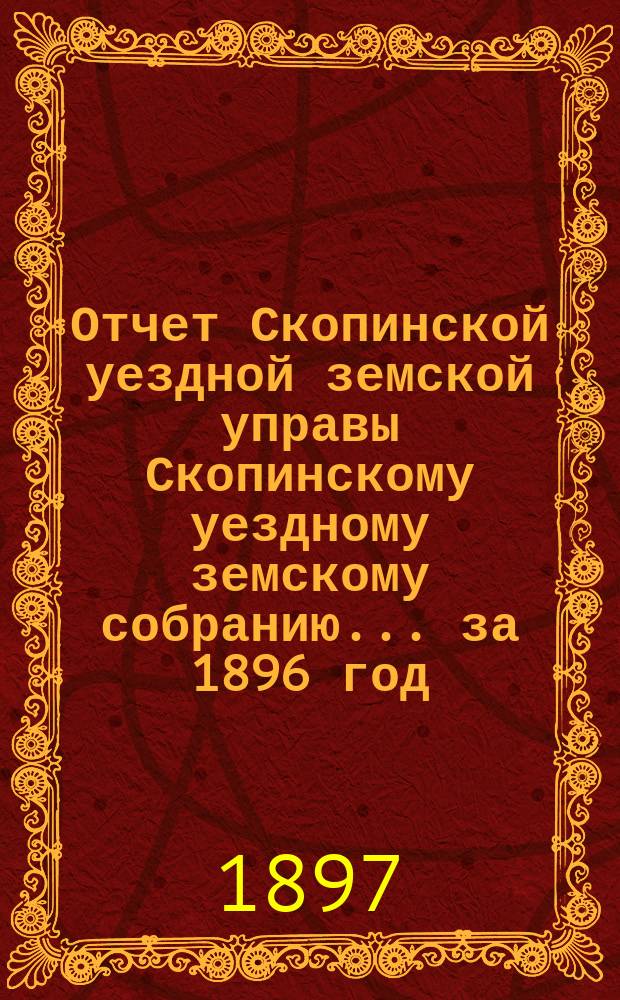 Отчет Скопинской уездной земской управы Скопинскому уездному земскому собранию... за 1896 год