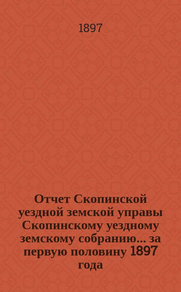 Отчет Скопинской уездной земской управы Скопинскому уездному земскому собранию... за первую половину 1897 года