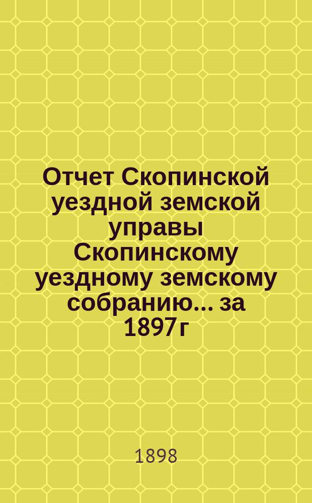 Отчет Скопинской уездной земской управы Скопинскому уездному земскому собранию... за 1897 г.