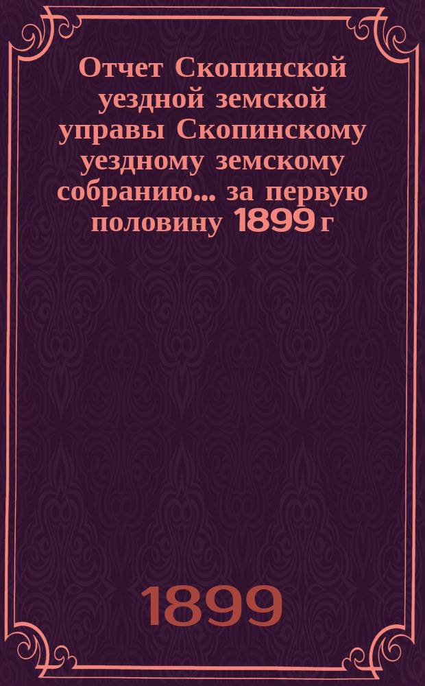 Отчет Скопинской уездной земской управы Скопинскому уездному земскому собранию... за первую половину 1899 г.