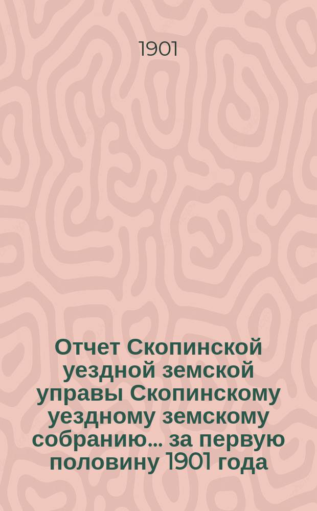 Отчет Скопинской уездной земской управы Скопинскому уездному земскому собранию... за первую половину 1901 года