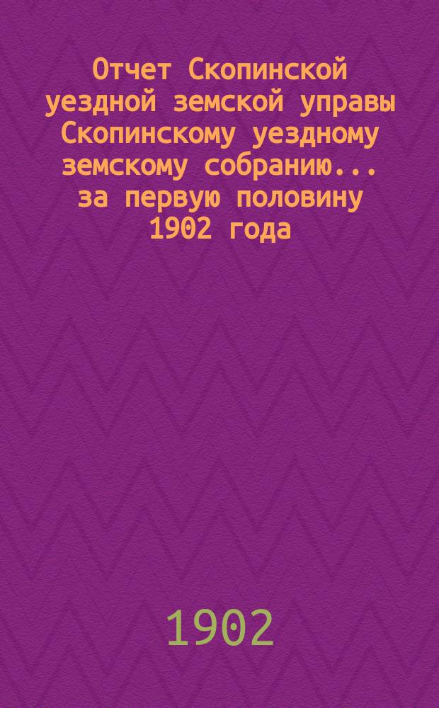 Отчет Скопинской уездной земской управы Скопинскому уездному земскому собранию... за первую половину 1902 года