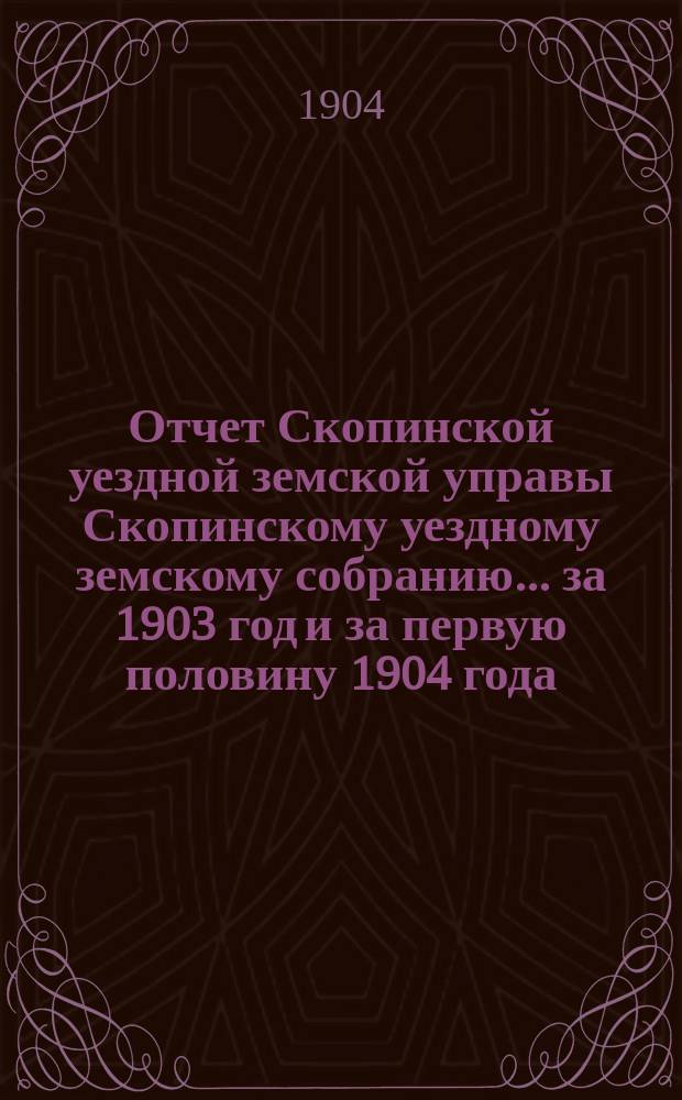 Отчет Скопинской уездной земской управы Скопинскому уездному земскому собранию... за 1903 год и за первую половину 1904 года