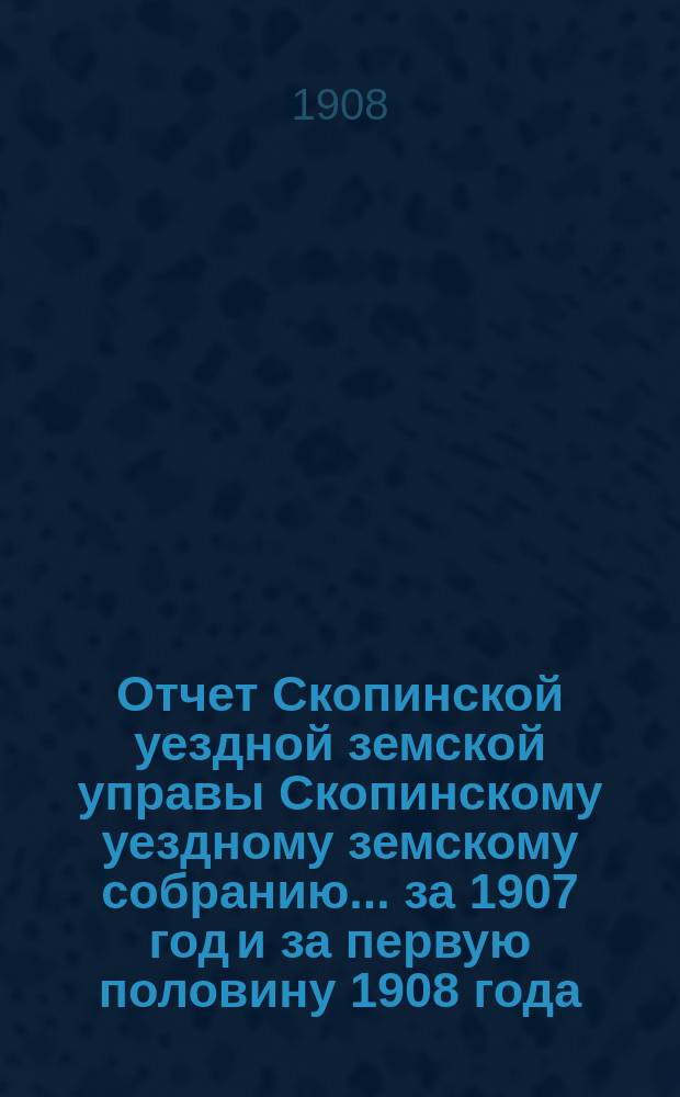 Отчет Скопинской уездной земской управы Скопинскому уездному земскому собранию... за 1907 год и за первую половину 1908 года