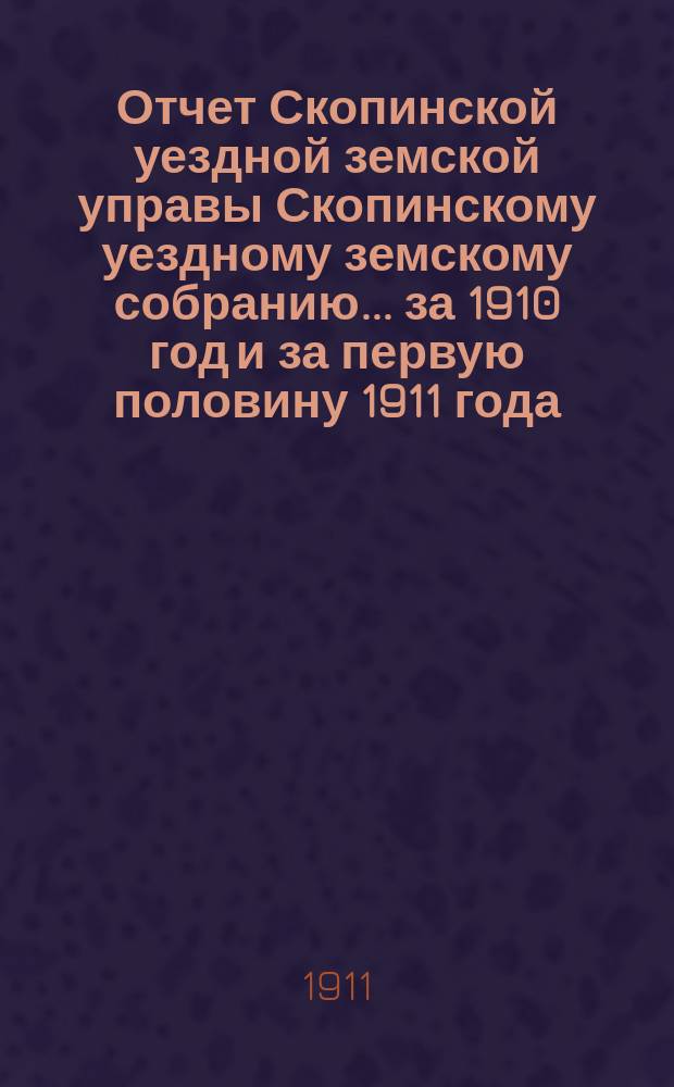 Отчет Скопинской уездной земской управы Скопинскому уездному земскому собранию... за 1910 год и за первую половину 1911 года
