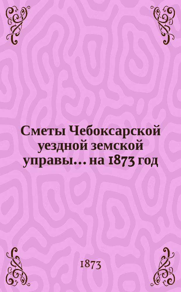 Сметы Чебоксарской уездной земской управы ... на 1873 год