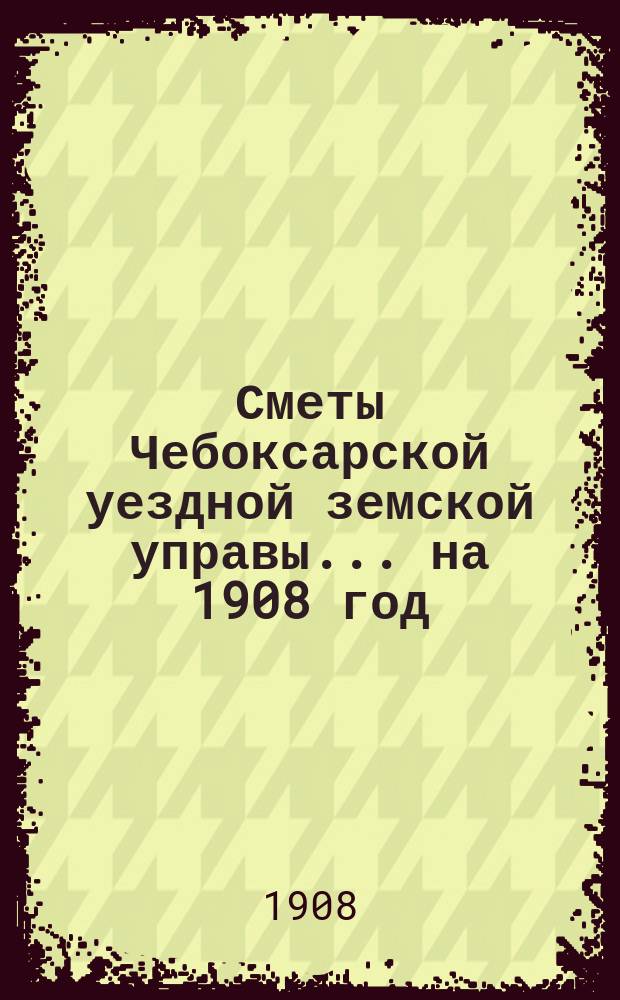 Сметы Чебоксарской уездной земской управы ... на 1908 год