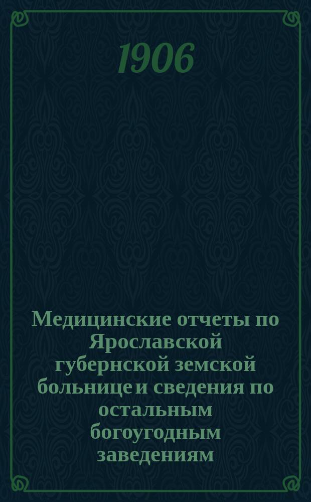 Медицинские отчеты по Ярославской губернской земской больнице и сведения по остальным богоугодным заведениям... за 1905 год : за 1905 год и 8 месяцев 1906 года
