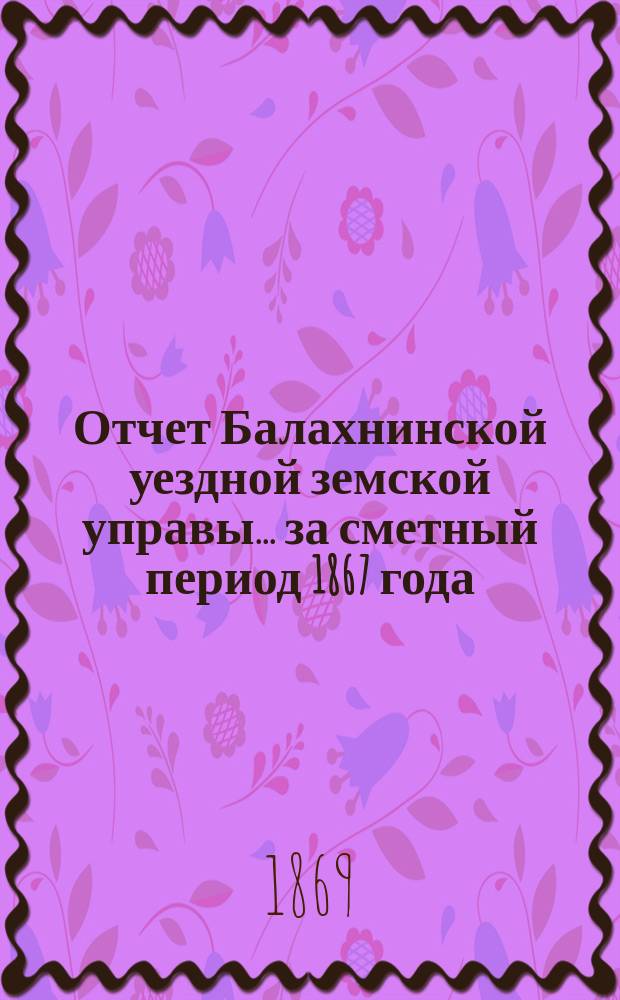 Отчет Балахнинской уездной земской управы... за сметный период 1867 года : за сметный период 1867 года ; О поступлении и расходе сумм уездного земского сбора