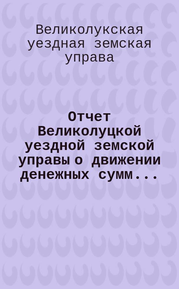 Отчет Великолуцкой уездной земской управы о движении денежных сумм...