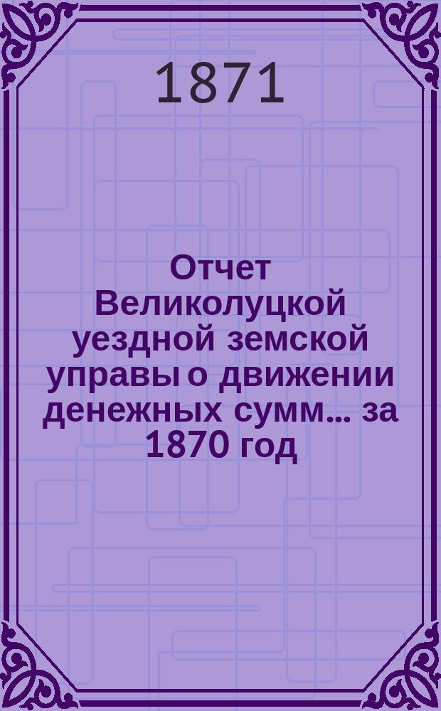 Отчет Великолуцкой уездной земской управы о движении денежных сумм... за 1870 год