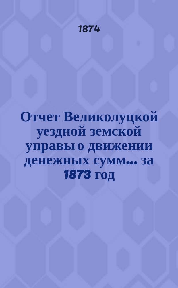 Отчет Великолуцкой уездной земской управы о движении денежных сумм... за 1873 год