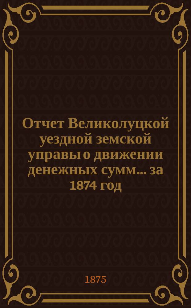 Отчет Великолуцкой уездной земской управы о движении денежных сумм... за 1874 год