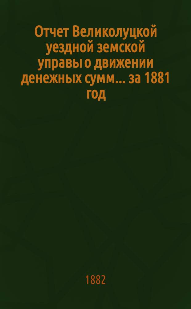 Отчет Великолуцкой уездной земской управы о движении денежных сумм... за 1881 год