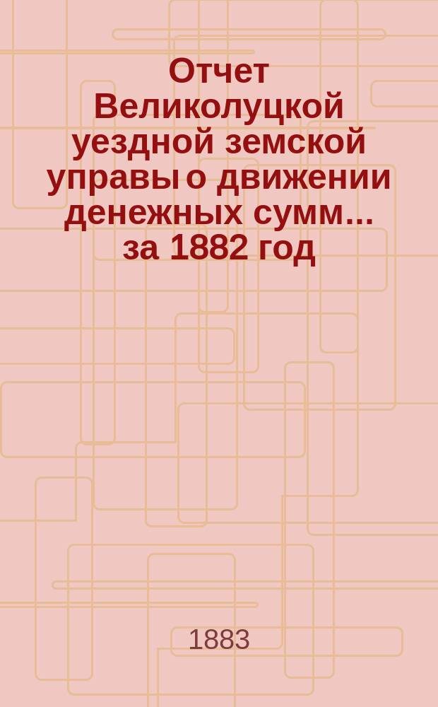 Отчет Великолуцкой уездной земской управы о движении денежных сумм... за 1882 год