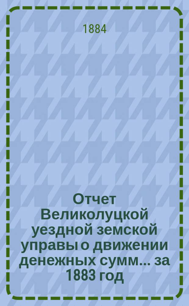 Отчет Великолуцкой уездной земской управы о движении денежных сумм... за 1883 год