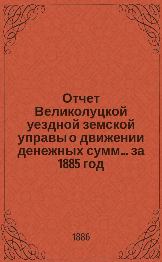 Отчет Великолуцкой уездной земской управы о движении денежных сумм... за 1885 год