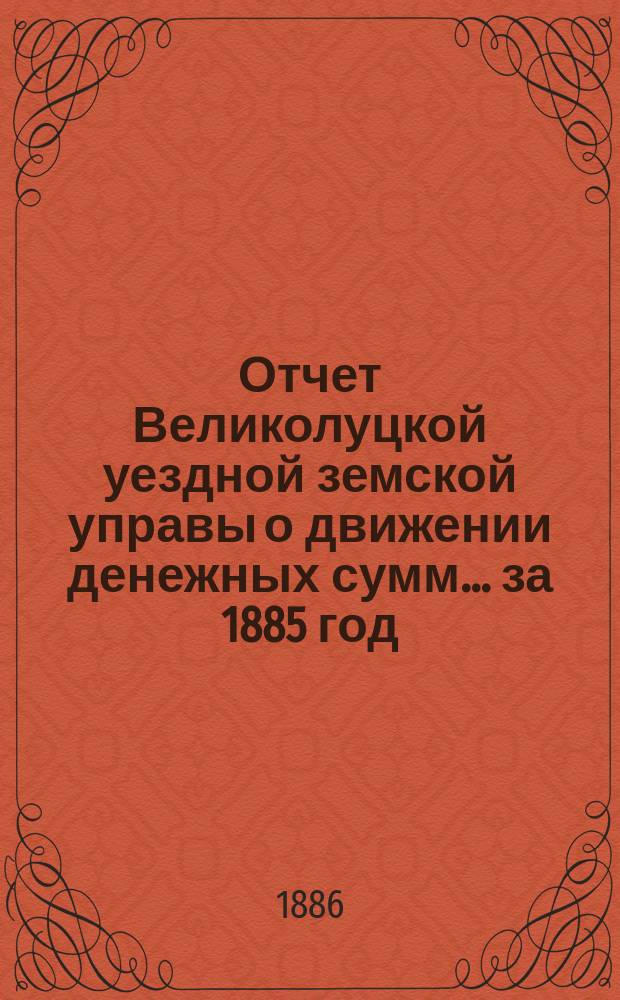 Отчет Великолуцкой уездной земской управы о движении денежных сумм... за 1885 год
