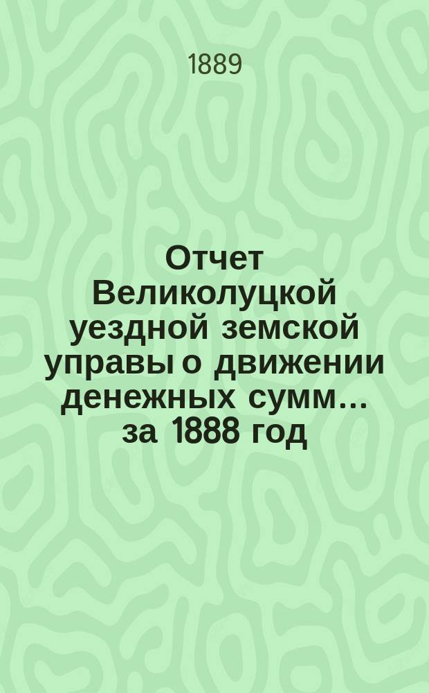 Отчет Великолуцкой уездной земской управы о движении денежных сумм... за 1888 год