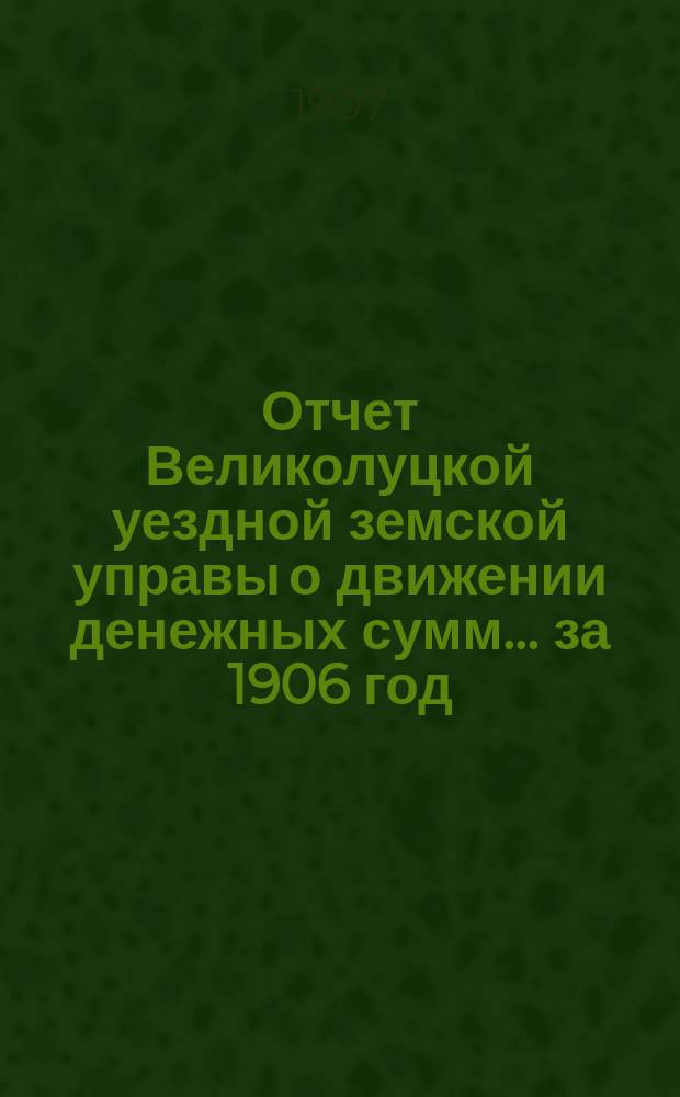Отчет Великолуцкой уездной земской управы о движении денежных сумм... за 1906 год