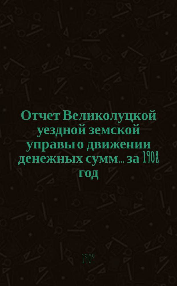 Отчет Великолуцкой уездной земской управы о движении денежных сумм... за 1908 год