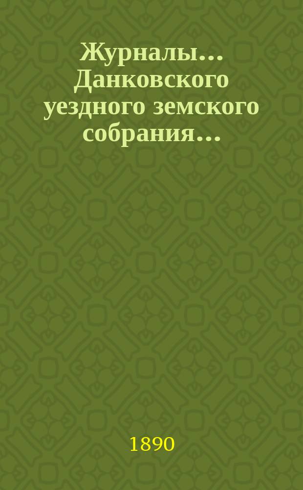 Журналы... Данковского уездного земского собрания.. : [С прил. докладов, отчетов и др.]. XXV очередного созыва 1889 года