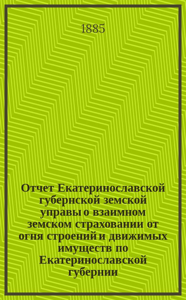 Отчет Екатеринославской губернской земской управы о взаимном земском страховании от огня строений и движимых имуществ по Екатеринославской губернии... за 1884 год