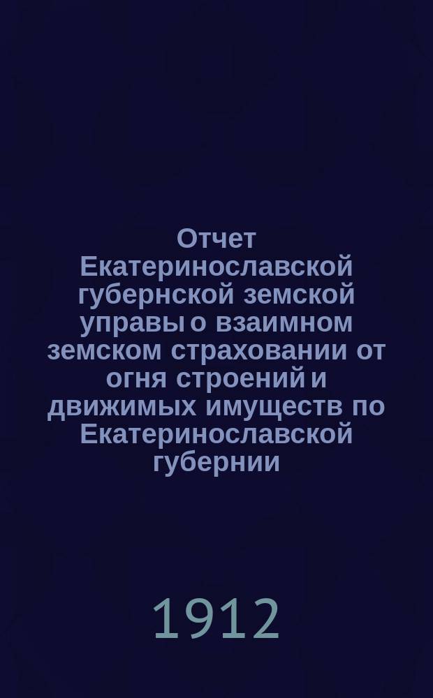 Отчет Екатеринославской губернской земской управы о взаимном земском страховании от огня строений и движимых имуществ по Екатеринославской губернии... за 1911 год