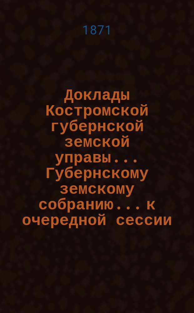 Доклады Костромской губернской земской управы... Губернскому земскому собранию... к очередной сессии... 1871 года