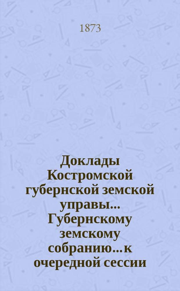 Доклады Костромской губернской земской управы... Губернскому земскому собранию... к очередной сессии... 1873 года
