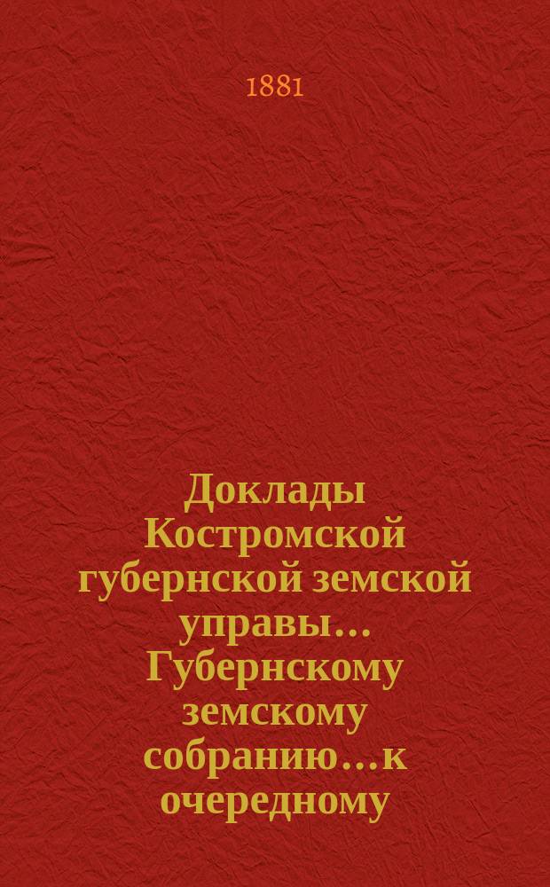 Доклады Костромской губернской земской управы... Губернскому земскому собранию... к очередному... сессии 1881 года