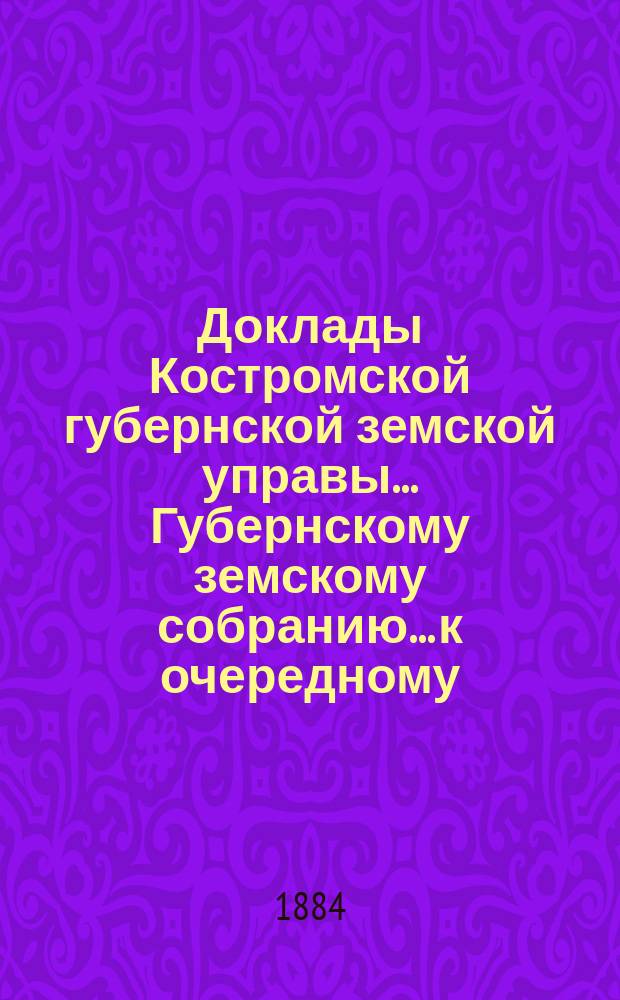 Доклады Костромской губернской земской управы... Губернскому земскому собранию... к очередному... сессии 1884 года