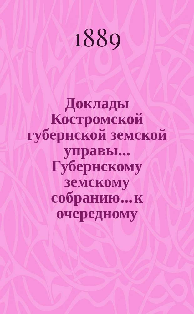 Доклады Костромской губернской земской управы... Губернскому земскому собранию... к очередному... сессии 1889 года