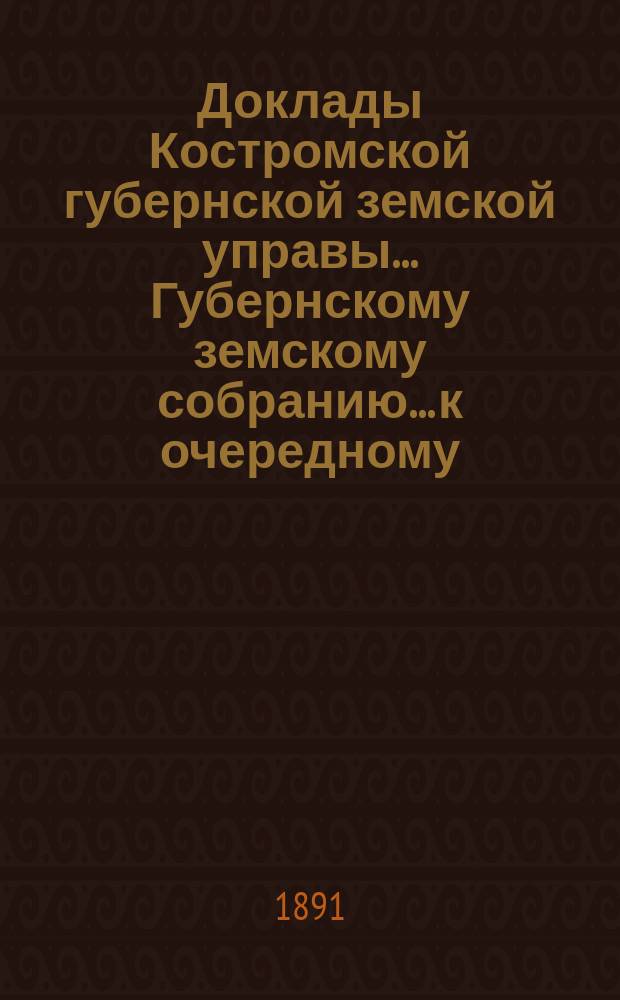 Доклады Костромской губернской земской управы... Губернскому земскому собранию... к очередному... сессии 1891 года