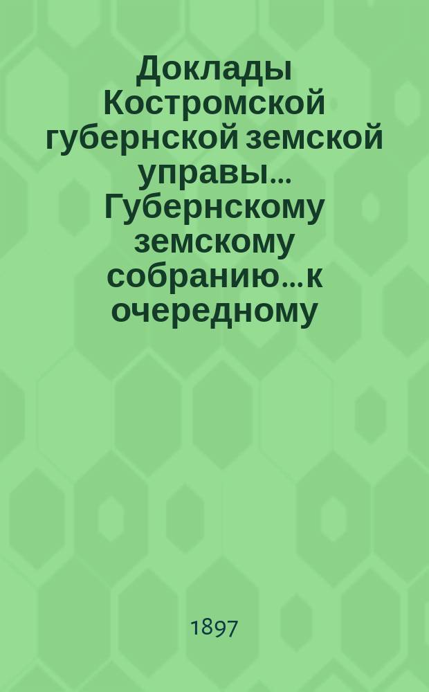 Доклады Костромской губернской земской управы... Губернскому земскому собранию... к очередному... сессии 1897 года. [Ч. 1]