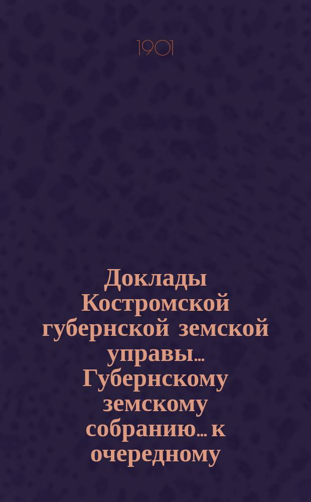 Доклады Костромской губернской земской управы... Губернскому земскому собранию... к очередному... сессии 1901 года. Ч. 1