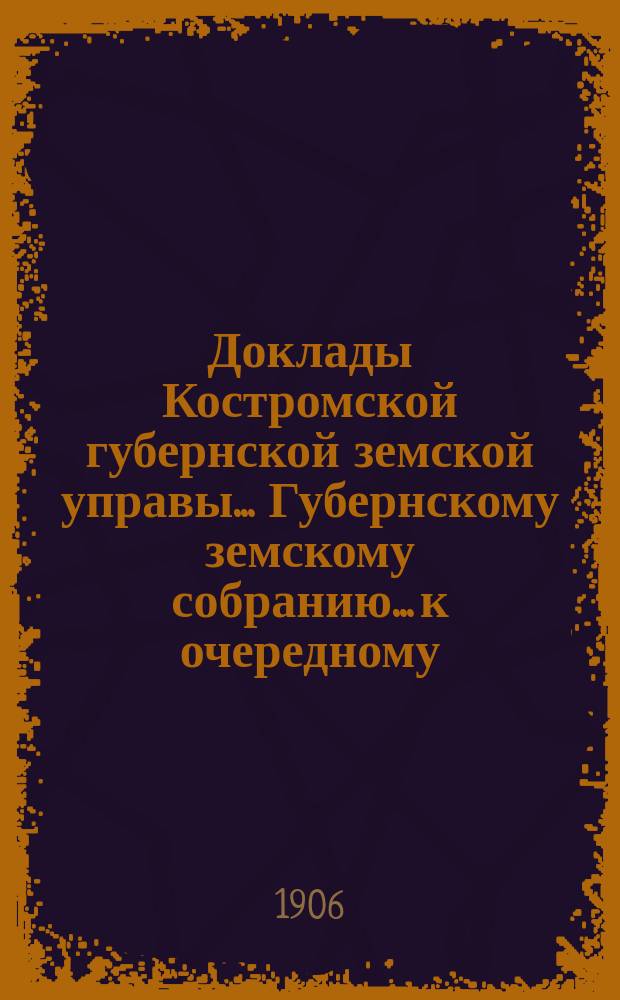 Доклады Костромской губернской земской управы... Губернскому земскому собранию... к очередному... сессии 1906 года. Ч. 1