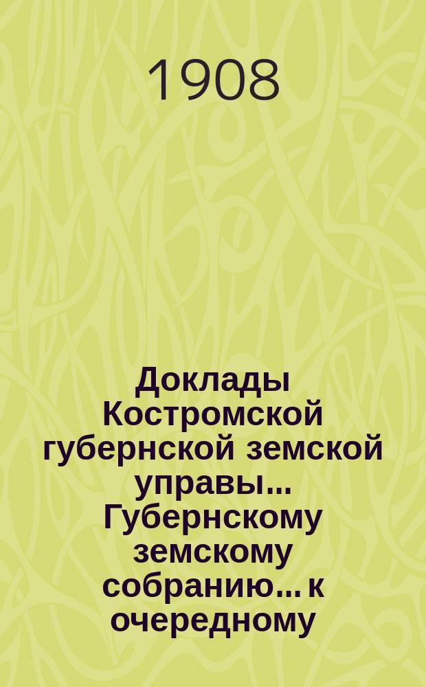Доклады Костромской губернской земской управы... Губернскому земскому собранию... к очередному... сессии 1908 года. Ч. 1