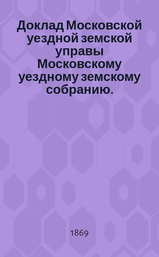 Доклад Московской уездной земской управы Московскому уездному земскому собранию... 1869 год : Об основаниях для обложения предметов, подлежащих земским сборам на 1869 год