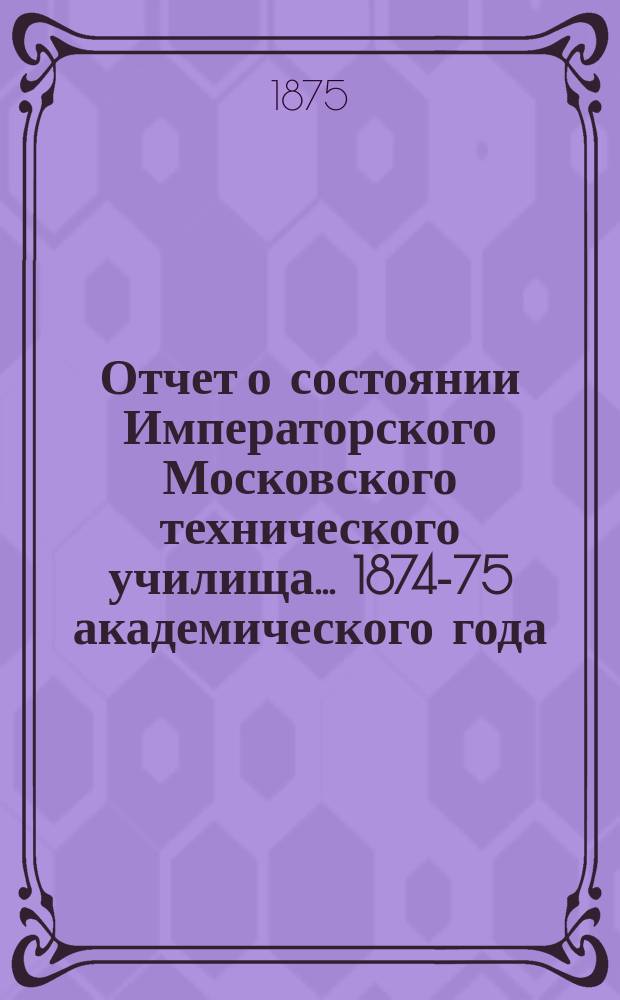 Отчет о состоянии Императорского Московского технического училища... 1874-75 академического года