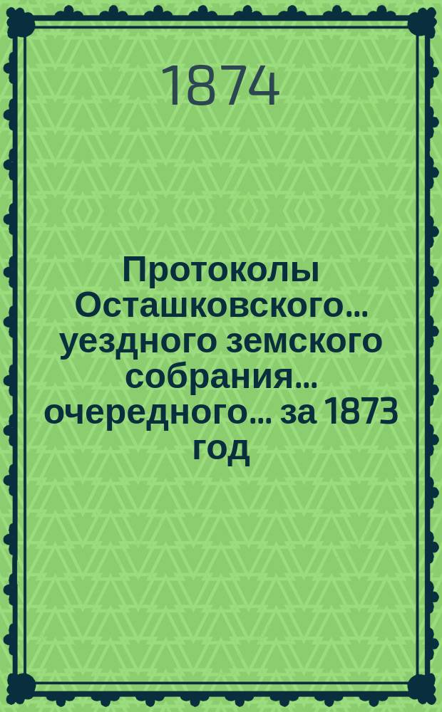 Протоколы Осташковского... уездного земского собрания... очередного... за 1873 год