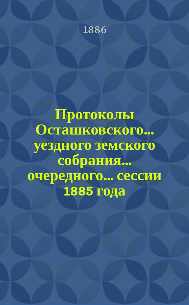 Протоколы Осташковского... уездного земского собрания... очередного... сессии 1885 года