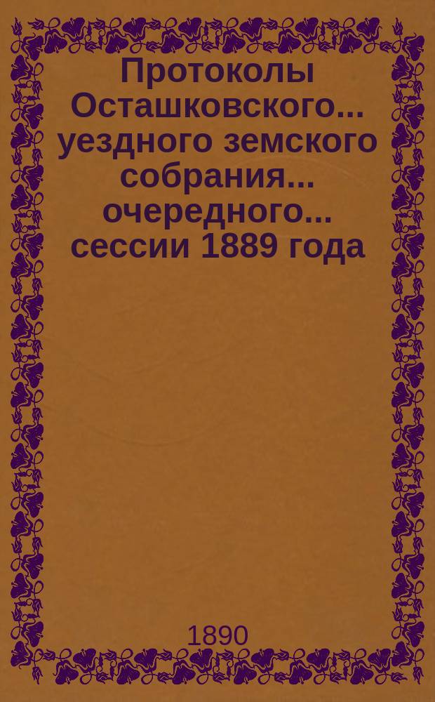 Протоколы Осташковского... уездного земского собрания... очередного... сессии 1889 года
