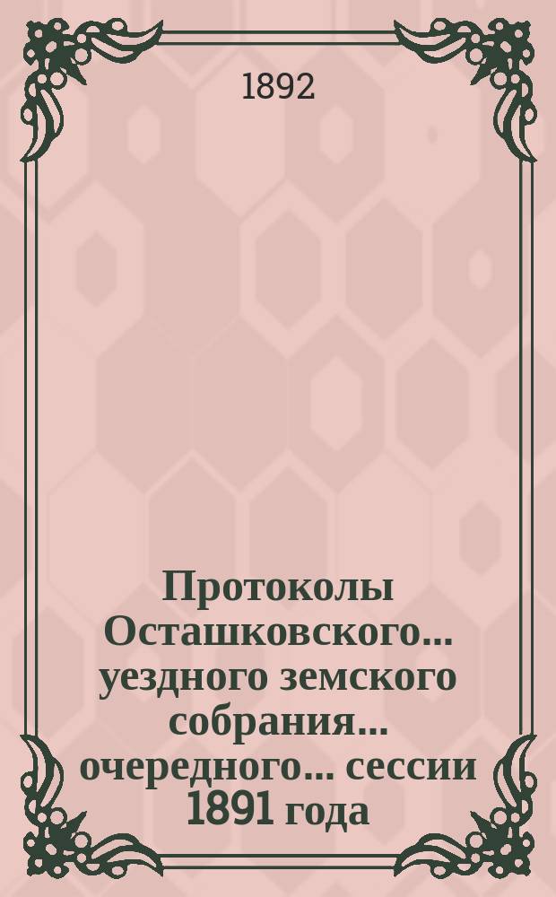 Протоколы Осташковского... уездного земского собрания... очередного... сессии 1891 года